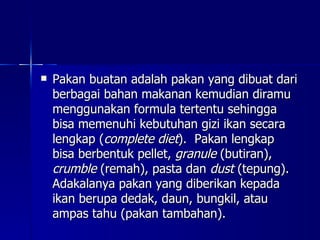 Pakan buatan adalah pakan yang dibuat dari berbagai bahan makanan kemudian diramu menggunakan formula tertentu sehingga bisa memenuhi kebutuhan gizi ikan secara lengkap ( complete diet ).  Pakan lengkap bisa berbentuk pellet,  granule  (butiran),  crumble  (remah), pasta dan  dust  (tepung).  Adakalanya pakan yang diberikan kepada ikan berupa dedak, daun, bungkil, atau ampas tahu (pakan tambahan).  
