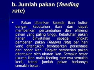 b. Jumlah pakan ( feeding rate ) Pakan diberikan kepada ikan kultur dengan kebutuhan ikan dan dapat memberikan pertumbuhan dan efisiensi pakan yang paling tinggi. Kebutuhan pakan harian dinyatakan sebagai tingkat pemberian pakan ( feeding rate ) per hari yang ditentukan berdasarkan persentase dari bobot ikan. Tingkat pemberian pakan ditentukan oleh ukuran ikan. Semakin besar ukuran ikan maka feeding rate-nya semakin kecil, tetapi jumlah pakan hariannya semakin besar. 