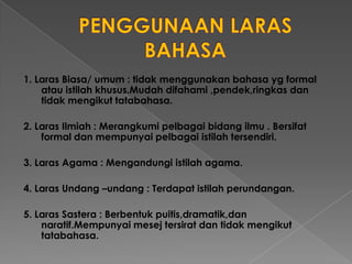 1. Laras Biasa/ umum : tidak menggunakan bahasa yg formal
    atau istilah khusus.Mudah difahami ,pendek,ringkas dan
    tidak mengikut tatabahasa.

2. Laras Ilmiah : Merangkumi pelbagai bidang ilmu . Bersifat
    formal dan mempunyai pelbagai istilah tersendiri.

3. Laras Agama : Mengandungi istilah agama.

4. Laras Undang –undang : Terdapat istilah perundangan.

5. Laras Sastera : Berbentuk puitis,dramatik,dan
    naratif.Mempunyai mesej tersirat dan tidak mengikut
    tatabahasa.
 