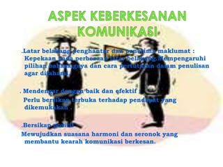 .Latar belakang penghantar dan penerima maklumat :
 Kepekaan pada perbezaan latar belakang.Mempengaruhi
 pilihan bahasa,gaya dan cara pertuturan dalam penulisan
 agar difahami.

. Mendengar dengan baik dan efektif :
  Perlu bersikap terbuka terhadap pendapat yang
  dikemukakan .

.Bersikap positif :
Mewujudkan suasana harmoni dan seronok yang
 membantu kearah komunikasi berkesan.
 