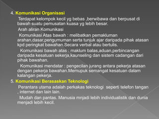 4. Komunikasi Organisasi
     Terdapat kelompok kecil yg bebas ,berwibawa dan berpusat di
    bawah suatu pemusatan kuasa yg lebih besar.
     Arah aliran Komunikasi
     Komunikasi Atas bawah : melibatkan pemakluman
    arahan,dasar,pengumuman serta tunjuk ajar daripada pihak atasan
    kpd peringkat bawahan.Secara verbal atau bertulis.
      Komunikasi bawah atas : maklum balas,aduan,perbincangan
    daripada kesatuan sekerja,kaunseling dan sistem cadangan dari
    pihak bawahan.
      Komunikasi mendatar : pengecilan jurang antara pekerja atasan
    dengan pekerja bawahan.Memupuk semangat kesatuan dalam
    kalangan pekerja.
5. Komunikasi Berasaskan Teknologi
     Perantara utama adalah perkakas teknologi seperti telefon tangan
    , internet dan lain lain.
      Mudah dan pantas. Manusia mnjadi lebih individualistik dan dunia
    menjadi lebih kecil.
 