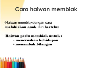 Cara haiwan membiak
-Haiwan membiakdengan cara
-melahirkan anak dan bertelur
-Haiwan perlu membiak untuk :
- meneruskan kehidupan
- menambah bilangan

 