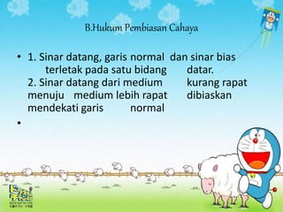 B.Hukum Pembiasan Cahaya
• 1. Sinar datang, garis normal dan sinar bias
terletak pada satu bidang datar.
2. Sinar datang dari medium kurang rapat
menuju medium lebih rapat dibiaskan
mendekati garis normal
•
 