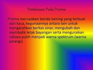 Pembiasan Pada Prisma
Prisma merupakan benda bening yang terbuat
dari kaca, kegunaannya antara lain untuk
mengarahkan berkas sinar, mengubah dan
membalik letak bayangan serta menguraikan
cahaya putih menjadi warna spektrum (warna
pelangi).
 
