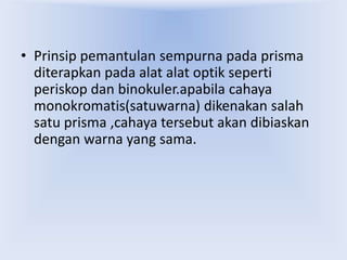 • Prinsip pemantulan sempurna pada prisma
diterapkan pada alat alat optik seperti
periskop dan binokuler.apabila cahaya
monokromatis(satuwarna) dikenakan salah
satu prisma ,cahaya tersebut akan dibiaskan
dengan warna yang sama.
 