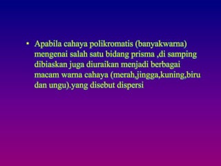 • Apabila cahaya polikromatis (banyakwarna)
mengenai salah satu bidang prisma ,di samping
dibiaskan juga diuraikan menjadi berbagai
macam warna cahaya (merah,jingga,kuning,biru
dan ungu).yang disebut dispersi
 