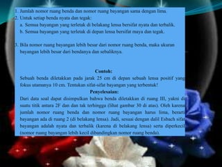 1. Jumlah nomor ruang benda dan nomor ruang bayangan sama dengan lima.
2. Untuk setiap benda nyata dan tegak:
a. Semua bayangan yang terletak di belakang lensa bersifat nyata dan terbalik.
b. Semua bayangan yang terletak di depan lensa bersifat maya dan tegak.
3. Bila nomor ruang bayangan lebih besar dari nomor ruang benda, maka ukuran
bayangan lebih besar dari bendanya dan sebaliknya.

Contoh:
Sebuah benda diletakkan pada jarak 25 cm di depan sebuah lensa positif yang
fokus utamanya 10 cm. Tentukan sifat-sifat bayangan yang terbentuk!
Penyelesaian:
Dari data soal dapat disimpulkan bahwa benda diletakkan di ruang III, yakni di
suatu titik antara 2F dan dan tak terhingga (lihat gambar 30 di atas). Oleh karena
jumlah nomor ruang benda dan nomor ruang bayangan harus lima, berarti
bayangan ada di ruang 2 (di belakang lensa). Jadi, sesuai dengan dalil Esbach sifat
bayangan adalah nyata dan terbalik (karena di belakang lensa) serta diperkecil
(nomor ruang bayangan lebih kecil dibandingkan nomor ruang benda).

 