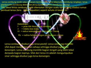 Lensa cembung terdiri atas 3 macam bentuk yaitu lensa bikonveks (cembung rangkap), lensa
plankonveks (cembung datar) dan lensa konkaf konveks (cembung cekung).
Titik fokus lensa cembung dapat ditentukan dengan suatu rumus yang disebut rumus
pembuat lensa (lens maker equation) seperti tertulis di bawah ini :

Keterangan:
f
= jarak titik fokus lensa cembung.
n = indeks bias lensa.
R1 = radius kelengkungan permukaan 1 lensa

R2 = radius kelengkungan permukaan 2 lensa

Lensa cembung disebut juga lensa positif. Lensa cembung memiliki
sifat dapat mengumpulkan cahaya sehingga disebut juga lensa
konvergen. Lensa cembung memiliki bagian tengah yang lebih tebal
daripada bagian tepinya. Sifat dari lensa ini adalah mengumpulkan
sinar sehingga disebut juga lensa konvergen.

 