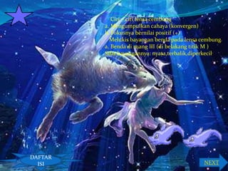 Ciri – ciri lensa cembung
a. Mengumpulkan cahaya (konvergen)
b. Fokusnya bernilai positif (+)
Melukis bayangan benda pada lensa cembung
a. Benda di ruang III (di belakang titik M )
Sifat bayangannya: nyata,terbalik,diperkecil

DAFTAR
ISI

NEXT

 