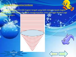 Pembiasan Pada Lensa Cembung
Lensa cembung memiliki bagian tengah yang lebih tebal daripada bagian
tepinya. Sifat dari lensa ini adalah mengumpulkan sinar sehingga disebut juga
lensa konvergen.

DAFTAR
ISI

BACK

NEXT

 