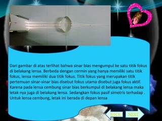 Dari gambar di atas terlihat bahwa sinar bias mengumpul ke satu titik fokus
di belakang lensa. Berbeda dengan cermin yang hanya memiliki satu titik
fokus, lensa memiliki dua titik fokus. Titik fokus yang merupakan titik
pertemuan sinar-sinar bias disebut fokus utama disebut juga fokus aktif.
Karena pada lensa cembung sinar bias berkumpul di belakang lensa maka
letak nya juga di belakang lensa. Sedangkan fokus pasif simetris terhadap .
Untuk lensa cembung, letak ini berada di depan lensa

BACK

NEXT

 