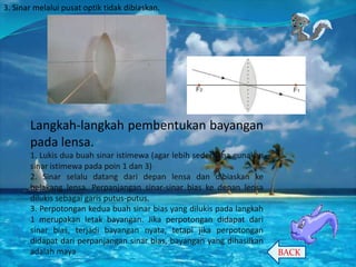 3. Sinar melalui pusat optik tidak dibiaskan.

Langkah-langkah pembentukan bayangan
pada lensa.
1. Lukis dua buah sinar istimewa (agar lebih sederhana gunakan
sinar istimewa pada poin 1 dan 3)
2. Sinar selalu datang dari depan lensa dan dibiaskan ke
belakang lensa. Perpanjangan sinar-sinar bias ke depan lensa
dilukis sebagai garis putus-putus.
3. Perpotongan kedua buah sinar bias yang dilukis pada langkah
1 merupakan letak bayangan. Jika perpotongan didapat dari
sinar bias, terjadi bayangan nyata, tetapi jika perpotongan
didapat dari perpanjangan sinar bias, bayangan yang dihasilkan
adalah maya.

BACK

 