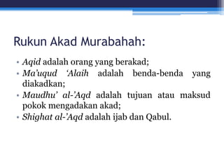 Rukun Akad Murabahah:
• Aqid adalah orang yang berakad;
• Ma’uqud ‘Alaih adalah benda-benda yang
diakadkan;
• Maudhu’ al-’Aqd adalah tujuan atau maksud
pokok mengadakan akad;
• Shighat al-’Aqd adalah ijab dan Qabul.
 