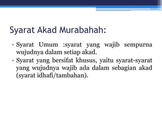Syarat Akad Murabahah:
• Syarat Umum :syarat yang wajib sempurna
wujudnya dalam setiap akad.
• Syarat yang bersifat khusus, yaitu syarat-syarat
yang wujudnya wajib ada dalam sebagian akad
(syarat idhafi/tambahan).
 