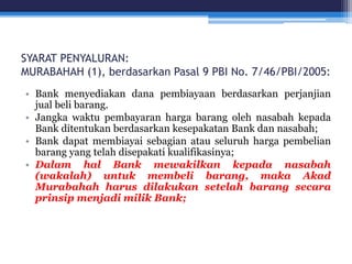 SYARAT PENYALURAN:
MURABAHAH (1), berdasarkan Pasal 9 PBI No. 7/46/PBI/2005:
• Bank menyediakan dana pembiayaan berdasarkan perjanjian
jual beli barang.
• Jangka waktu pembayaran harga barang oleh nasabah kepada
Bank ditentukan berdasarkan kesepakatan Bank dan nasabah;
• Bank dapat membiayai sebagian atau seluruh harga pembelian
barang yang telah disepakati kualifikasinya;
• Dalam hal Bank mewakilkan kepada nasabah
(wakalah) untuk membeli barang, maka Akad
Murabahah harus dilakukan setelah barang secara
prinsip menjadi milik Bank;
 