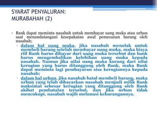 SYARAT PENYALURAN:
MURABAHAH (2)
• Bank dapat meminta nasabah untuk membayar uang muka atau urbun
saat menandatangani kesepakatan awal pemesanan barang oleh
nasabah;
▫ dalam hal uang muka, jika nasabah menolak untuk
membeli barang setelah membayar uang muka, maka biaya
riil Bank harus dibayar dari uang muka tersebut dan bank
harus mengembalikan kelebihan uang muka kepada
nasabah. Namun jika nilai uang muka kurang dari nilai
kerugian yang harus ditanggung oleh Bank, maka Bank
dapat meminta lagi pembayaran sisa kerugiannya kepada
nasabah;
▫ dalam hal urbun, jika nasabah batal membeli barang, maka
urbun yang telah dibayarkan nasabah menjadi milik Bank
maksimal sebesar kerugian yang ditanggung oleh Bank
akibat pembatalan tersebut, dan jika urbun tidak
mencukupi, nasabah wajib melunasi kekurangannya.
 