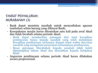 SYARAT PENYALURAN:
MURABAHAH (3)
• Bank dapat meminta nasabah untuk menyediakan agunan
tambahan selain barang yang dibiayai Bank;
• Kesepakatan marjin harus ditentukan satu kali pada awal Akad
dan tidak berubah selama periode Akad;
▫ Bank dapat memberikan potongan dari total kewajiban
pembayaran hanya kepada nasabah yang telah melakukan
kewajiban pembayaran cicilannya dengan tepat waktu dan/atau
nasabah yang mengalami penurunan kemampuan pembayaran.
▫ Besar potongan Murabahah kepada nasabah tidak boleh
diperjanjikan dalam Akad dan diserahkan kepada kebijakan
Bank.
• Angsuran pembiayaan selama periode Akad harus dilakukan
secara proporsional.
 