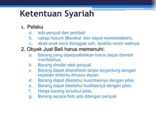 Ketentuan Syariah
1. Pelaku
a. ada penjual dan pembeli
b. cakap hukum (Berakal dan dapat membedakan),
c. akad anak kecil dianggap sah, apabila seizin walinya
2. Obyek Jual Beli harus memenuhi:
a. Barang yang diperjualbelikan harus dapat diambil
manfaatnya.
b. Barang dimiliki oleh penjual.
c. Barang dapat diserahkan tanpa tergantung dengan
kejadian tertentu dimasa depan.
d. Barang dapat diketahui kuantitasnya dengan jelas
e. Barang dapat diketahui kualitasnya dengan jelas
f. Harga barang tersebut jelas.
g. Barang secara fisik ada ditangan penjual
 