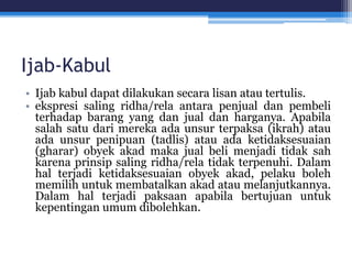 Ijab-Kabul
• Ijab kabul dapat dilakukan secara lisan atau tertulis.
• ekspresi saling ridha/rela antara penjual dan pembeli
terhadap barang yang dan jual dan harganya. Apabila
salah satu dari mereka ada unsur terpaksa (ikrah) atau
ada unsur penipuan (tadlis) atau ada ketidaksesuaian
(gharar) obyek akad maka jual beli menjadi tidak sah
karena prinsip saling ridha/rela tidak terpenuhi. Dalam
hal terjadi ketidaksesuaian obyek akad, pelaku boleh
memilih untuk membatalkan akad atau melanjutkannya.
Dalam hal terjadi paksaan apabila bertujuan untuk
kepentingan umum dibolehkan.
 
