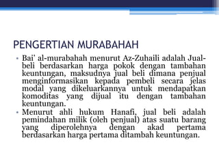 PENGERTIAN MURABAHAH
• Bai’ al-murabahah menurut Az-Zuhaili adalah Jual-
beli berdasarkan harga pokok dengan tambahan
keuntungan, maksudnya jual beli dimana penjual
menginformasikan kepada pembeli secara jelas
modal yang dikeluarkannya untuk mendapatkan
komoditas yang dijual itu dengan tambahan
keuntungan.
• Menurut ahli hukum Hanafi, jual beli adalah
pemindahan milik (oleh penjual) atas suatu barang
yang diperolehnya dengan akad pertama
berdasarkan harga pertama ditambah keuntungan.
 