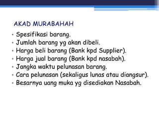 AKAD MURABAHAH
• Spesifikasi barang.
• Jumlah barang yg akan dibeli.
• Harga beli barang (Bank kpd Supplier).
• Harga jual barang (Bank kpd nasabah).
• Jangka waktu pelunasan barang.
• Cara pelunasan (sekaligus lunas atau diangsur).
• Besarnya uang muka yg disediakan Nasabah.
 