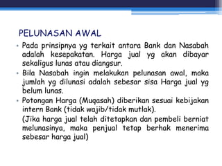 PELUNASAN AWAL
• Pada prinsipnya yg terkait antara Bank dan Nasabah
adalah kesepakatan. Harga jual yg akan dibayar
sekaligus lunas atau diangsur.
• Bila Nasabah ingin melakukan pelunasan awal, maka
jumlah yg dilunasi adalah sebesar sisa Harga jual yg
belum lunas.
• Potongan Harga (Muqasah) diberikan sesuai kebijakan
intern Bank (tidak wajib/tidak mutlak).
(Jika harga jual telah ditetapkan dan pembeli berniat
melunasinya, maka penjual tetap berhak menerima
sebesar harga jual)
 