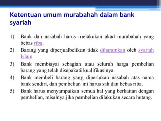 Ketentuan umum murabahah dalam bank
syariah
1) Bank dan nasabah harus melakukan akad murabahah yang
bebas riba.
2) Barang yang diperjualbelikan tidak diharamkan oleh syariah
Islam.
3) Bank membiayai sebagian atau seluruh harga pembelian
barang yang telah disepakati kualifikasinya.
4) Bank membeli barang yang diperlukan nasabah atas nama
bank sendiri, dan pembelian ini harus sah dan bebas riba.
5) Bank harus menyampaikan semua hal yang berkaitan dengan
pembelian, misalnya jika pembelian dilakukan secara hutang.
 