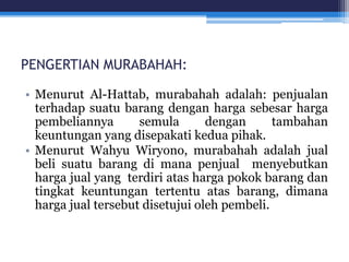 PENGERTIAN MURABAHAH:
• Menurut Al-Hattab, murabahah adalah: penjualan
terhadap suatu barang dengan harga sebesar harga
pembeliannya semula dengan tambahan
keuntungan yang disepakati kedua pihak.
• Menurut Wahyu Wiryono, murabahah adalah jual
beli suatu barang di mana penjual menyebutkan
harga jual yang terdiri atas harga pokok barang dan
tingkat keuntungan tertentu atas barang, dimana
harga jual tersebut disetujui oleh pembeli.
 