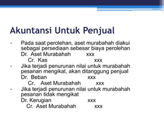 Akuntansi Untuk Penjual
• Pada saat perolehan, aset murabahah diakui
sebagai persediaan sebesar biaya perolehan
Dr. Aset Murabahah xxx
Cr. Kas xxx
• Jika terjadi penurunan nilai untuk murabahah
pesanan mengikat, akan ditanggung penjual
Dr. Beban xxx
Cr. Aset Murabahah xxx
• Jika terjadi penurunan nilai untuk murabahah
pesanan tidak mengikat
Dr. Kerugian xxx
Cr. Aset Murabahah xxx
 