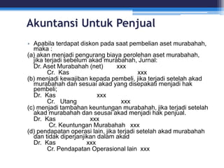 Akuntansi Untuk Penjual
• Apabila terdapat diskon pada saat pembelian aset murabahah,
maka :
(a) akan menjadi pengurang biaya perolehan aset murabahah,
jika terjadi sebelum akad murabahah, Jurnal:
Dr. Aset Murabahah (net) xxx
Cr. Kas xxx
(b) menjadi kewajiban kepada pembeli, jika terjadi setelah akad
murabahah dan sesuai akad yang disepakati menjadi hak
pembeli;
Dr. Kas xxx
Cr. Utang xxx
(c) menjadi tambahan keuntungan murabahah, jika terjadi setelah
akad murabahah dan seusai akad menjadi hak penjual.
Dr. Kas xxx
Cr. Keuntungan Murabahah xxx
(d) pendapatan operasi lain, jika terjadi setelah akad murabahah
dan tidak diperjanjikan dalam akad
Dr. Kas xxx
Cr. Pendapatan Operasional lain xxx
 