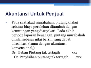 Akuntansi Untuk Penjual
• Pada saat akad murabahah, piutang diakui
sebesar biaya perolehan ditambah dengan
keuntungan yang disepakati. Pada akhir
periode laporan keuangan, piutang murabahah
dinilai sebesar nilai bersih yang dapat
direalisasi (sama dengan akuntansi
konvensional,)
Dr. Beban Piutang tak tertagih xxx
Cr. Penyisihan piutang tak tertagih xxx
 