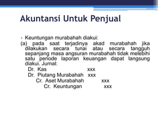 Akuntansi Untuk Penjual
• Keuntungan murabahah diakui:
(a) pada saat terjadinya akad murabahah jika
dilakukan secara tunai atau secara tangguh
sepanjang masa angsuran murabahah tidak melebihi
satu periode laporan keuangan dapat langsung
diakui. Jurnal:
Dr. Kas xxx
Dr. Piutang Murabahah xxx
Cr. Aset Murabahah xxx
Cr. Keuntungan xxx
 