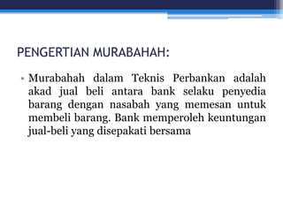 PENGERTIAN MURABAHAH:
• Murabahah dalam Teknis Perbankan adalah
akad jual beli antara bank selaku penyedia
barang dengan nasabah yang memesan untuk
membeli barang. Bank memperoleh keuntungan
jual-beli yang disepakati bersama
 