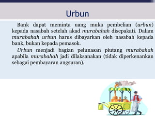 Urbun
Bank dapat meminta uang muka pembelian (urbun)
kepada nasabah setelah akad murabahah disepakati. Dalam
murabahah urbun harus dibayarkan oleh nasabah kepada
bank, bukan kepada pemasok.
Urbun menjadi bagian pelunasan piutang murabahah
apabila murabahah jadi dilaksanakan (tidak diperkenankan
sebagai pembayaran angsuran).
 