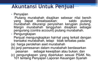 Akuntansi Untuk Penjual
• Penyajian
Piutang murabahah disajikan sebesar nilai bersih
yang dapat direalisasikan: saldo piutang
murabahah dikurangi penyisihan kerugian piutang.
Margin murabahah tangguhan disajikan sebagai
pengurang (contra account) piutang murabahah.
• Pengungkapan
Penjual mengungkapkan hal-hal yang terkait dengan
transaksi murabahah, tetapi tidak terbatas pada:
(a) harga perolehan aset murabahah
(b) janji pemesanan dalam murabahah berdasarkan
pesanan sebagai kewajiban atau bukan; dan
(c) pengungkapan yang diperlukan sesuai PSAK No.
101 tentang Penyajian Laporan Keuangan Syariah
 