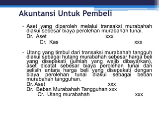 Akuntansi Untuk Pembeli
• Aset yang diperoleh melalui transaksi murabahah
diakui sebesar biaya perolehan murabahah tunai.
Dr. Aset xxx
Cr. Kas xxx
• Utang yang timbul dari transaksi murabahah tangguh
diakui sebagai hutang murabahah sebesar harga beli
yang disepakati (jumlah yang wajib dibayarkan),
aset dicatat sebesar biaya perolehan tunai dan
selisih antara harga beli yang disepakati dengan
biaya perolehan tunai diakui sebagai beban
murabahah tangguhan.
Dr. Aset xxx
Dr. Beban Murabahah Tangguhan xxx
Cr. Utang murabahah xxx
 