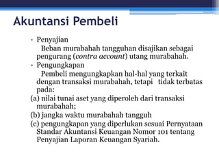 Akuntansi Pembeli
• Penyajian
Beban murabahah tangguhan disajikan sebagai
pengurang (contra account) utang murabahah.
• Pengungkapan
Pembeli mengungkapkan hal-hal yang terkait
dengan transaksi murabahah, tetapi tidak terbatas
pada:
(a) nilai tunai aset yang diperoleh dari transaksi
murabahah;
(b) jangka waktu murabahah tangguh
(c) pengungkapan yang diperlukan sesuai Pernyataan
Standar Akuntansi Keuangan Nomor 101 tentang
Penyajian Laporan Keuangan Syariah.
 