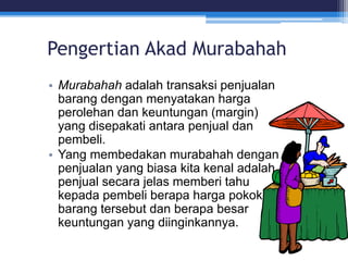 Pengertian Akad Murabahah
• Murabahah adalah transaksi penjualan
barang dengan menyatakan harga
perolehan dan keuntungan (margin)
yang disepakati antara penjual dan
pembeli.
• Yang membedakan murabahah dengan
penjualan yang biasa kita kenal adalah
penjual secara jelas memberi tahu
kepada pembeli berapa harga pokok
barang tersebut dan berapa besar
keuntungan yang diinginkannya.
 