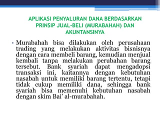 APLIKASI PENYALURAN DANA BERDASARKAN
PRINSIP JUAL-BELI (MURABAHAH) DAN
AKUNTANSINYA
• Murabahah bisa dilakukan oleh perusahaan
trading yang melakukan aktivitas bisnisnya
dengan cara membeli barang, kemudian menjual
kembali tanpa melakukan perubahan barang
tersebut. Bank syariah dapat mengadopsi
transaksi ini, kaitannya dengan kebutuhan
nasabah untuk memiliki barang tertentu, tetapi
tidak cukup memiliki dana, sehingga bank
syariah bisa memenuhi kebutuhan nasabah
dengan skim Bai’ al-murabahah.
 