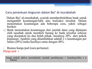 Cara penentuan Angsuran dalam Bai’ Al murabahah
Dalam Bai’ al-murabahah, syariah memlperbolehkan bank untuk
mengambil keuntungan/laba atas transaksi tersebut. Dalam
menentukan keuntungan ada beberapa cara, yakni sebagai
berikut:
a) Bank menentukan keuntungan dari jumlah dana yang dipinjam
oleh nasabah untuk membeli barang ke bank tersebut sebesar
yang disepakati ke dua belah pihak, misalnya 20% dari pokok
pinjaman. Apabila yang ditambahkan adalah 2 x keuntungan per
tahun (20%) maka hasilnya sama dengan 40%.
• Rumus harga jual (cara pertama):
Harga jual =
harga pokok aktiva murabahah/ jumlah pembiayaan + (markup/laba x n
tahun)
 