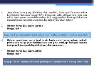 b) Atas dasar dana yang dipinjam oleh nasabah, bank syariah menerapkan
keuntungan transaksi missal 20%, kemudian kalau dibayar satu atau dua
tahun maka untuk menstabilkan daya beli yang tersebut bank syariah dapat
menambahkan sejumlan 2x inflasi dua tahun yang akan datang
 Rumus harga jual (cara kedua):
Harga jual =
c) Dalam penentuan harga jual bank, bank dapat menerapkan metode
penetapan harga jual berdasarkan cost plus markup. Dengan metode
cost plus, harga jual dapat dihitung dengan rumus:
• Rumus harga jual (cara ketiga)
Harga jual =
harga pokok aset murabahah/jumlah pembiayaan + (inflasi x n ) tahun + markup/ laba sekali
harga pokok aset murabahah/jumlah pembiayaan + cost recovery + markup / laba sekali
 