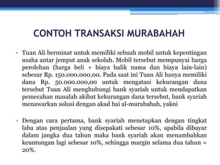 CONTOH TRANSAKSI MURABAHAH
• Tuan Ali berminat untuk memiliki sebuah mobil untuk kepentingan
usaha antar jemput anak sekolah. Mobil tersebut mempunyai harga
perolehan (harga beli + biaya balik nama dan biaya lain-lain)
sebesar Rp. 150.000.000,00. Pada saat ini Tuan Ali hanya memiliki
dana Rp. 50.000.000,00 untuk mengatasi kekurangan dana
tersebut Tuan Ali menghubungi bank syariah untuk mendapatkan
pemecahan masalah akibat kekurangan dana tersebut, bank syariah
menawarkan solusi dengan akad bai al-murabahah, yakni
• Dengan cara pertama, bank syariah menetapkan dengan tingkat
laba atas penjualan yang disepakati sebesar 10%, apabila dibayar
dalam jangka dua tahun maka bank syariah akan menambahkan
keuntungan lagi sebesar 10%, sehingga margin selama dua tahun =
20%.
 
