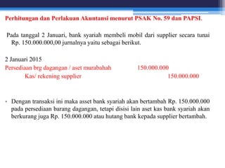 Perhitungan dan Perlakuan Akuntansi menurut PSAK No. 59 dan PAPSI.
Pada tanggal 2 Januari, bank syariah membeli mobil dari supplier secara tunai
Rp. 150.000.000,00 jurnalnya yaitu sebagai berikut.
2 Januari 2015
Persediaan brg dagangan / aset murabahah 150.000.000
Kas/ rekening supplier 150.000.000
• Dengan transaksi ini maka asset bank syariah akan bertambah Rp. 150.000.000
pada persediaan barang dagangan, tetapi disisi lain aset kas bank syariah akan
berkurang juga Rp. 150.000.000 atau hutang bank kepada supplier bertambah.
 