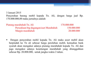 3 Januari 2015
Penyerahan barang mobil kepada Tn. Ali, dengan harga jual Rp.
170.000.000,00 maka jurnalnya adalah
Piutang murabahah Tn. Ali 170.000.000
Persediaan brg dagangan/aset Murabahah 150.000.000
Margin murabahah 20.000.000
 Dengan penyerahan mobil kepada Tn. Ali maka asset mobil akan
berpindah ke Tn ali sebesar harga perolehan mobil, kemudian bank
syariah akan mengakui adanya piutang murabahah kepada Tn. Ali dan
juga mengakui adanya keuntungan murabahah yang ditangguhkan
sebesar Rp. 20.000.000, untuk jangka waktu 2 tahun.
 