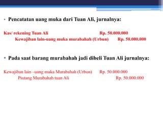 • Pencatatan uang muka dari Tuan Ali, jurnalnya:
Kas/ rekening Tuan Ali Rp. 50.000.000
Kewajiban lain-uang muka murabahah (Urbun) Rp. 50.000.000
 Pada saat barang murabahah jadi dibeli Tuan Ali jurnalnya:
Kewajiban lain –uang muka Murabahah (Urbun) Rp. 50.000.000
Piutang Murabahah tuan Ali Rp. 50.000.000
 