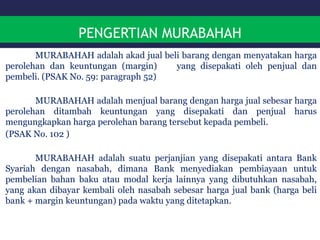 PENGERTIAN MURABAHAH
MURABAHAH adalah akad jual beli barang dengan menyatakan harga
perolehan dan keuntungan (margin) yang disepakati oleh penjual dan
pembeli. (PSAK No. 59: paragraph 52)
MURABAHAH adalah menjual barang dengan harga jual sebesar harga
perolehan ditambah keuntungan yang disepakati dan penjual harus
mengungkapkan harga perolehan barang tersebut kepada pembeli.
(PSAK No. 102 )
MURABAHAH adalah suatu perjanjian yang disepakati antara Bank
Syariah dengan nasabah, dimana Bank menyediakan pembiayaan untuk
pembelian bahan baku atau modal kerja lainnya yang dibutuhkan nasabah,
yang akan dibayar kembali oleh nasabah sebesar harga jual bank (harga beli
bank + margin keuntungan) pada waktu yang ditetapkan.
 