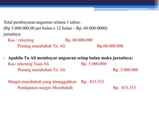 Total pembayaran angsuran selama 1 tahun :
(Rp 5.000.000,00 per bulan x 12 bulan – Rp. 60.000.0000)
jurnalnya:
Kas / rekening Rp. 60.000.000
Piutang murabahah Tn. Ali Rp.60.000.000
• Apabila Tn Ali membayar angsuran setiap bulan maka jurnalnya:
Kas/ rekening Tuan Ali Rp. 5.000.000
Piutang murabahah Tn. Ali Rp. 5.000.000
Margin murabahah yang ditangguhkan Rp. 833.333
Pendapatan margin Murabahah Rp. 833.333
 