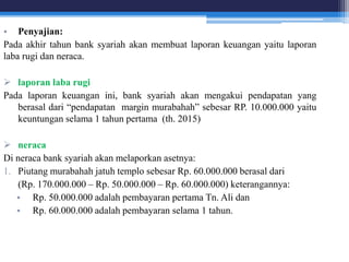 • Penyajian:
Pada akhir tahun bank syariah akan membuat laporan keuangan yaitu laporan
laba rugi dan neraca.
 laporan laba rugi
Pada laporan keuangan ini, bank syariah akan mengakui pendapatan yang
berasal dari “pendapatan margin murabahah” sebesar RP. 10.000.000 yaitu
keuntungan selama 1 tahun pertama (th. 2015)
 neraca
Di neraca bank syariah akan melaporkan asetnya:
1. Piutang murabahah jatuh templo sebesar Rp. 60.000.000 berasal dari
(Rp. 170.000.000 – Rp. 50.000.000 – Rp. 60.000.000) keterangannya:
• Rp. 50.000.000 adalah pembayaran pertama Tn. Ali dan
• Rp. 60.000.000 adalah pembayaran selama 1 tahun.
 