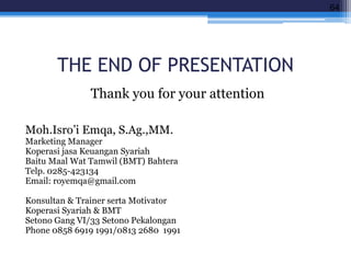 THE END OF PRESENTATION
Thank you for your attention
Moh.Isro’i Emqa, S.Ag.,MM.
Marketing Manager
Koperasi jasa Keuangan Syariah
Baitu Maal Wat Tamwil (BMT) Bahtera
Telp. 0285-423134
Email: royemqa@gmail.com
Konsultan & Trainer serta Motivator
Koperasi Syariah & BMT
Setono Gang VI/33 Setono Pekalongan
Phone 0858 6919 1991/0813 2680 1991
64
 