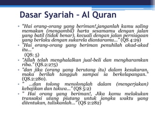 Dasar Syariah – Al Quran
• “Hai orang-orang yang beriman!,janganlah kamu saling
memakan (mengambil) harta sesamamu dengan jalan
yang batil (tidak benar), kecuali dengan jalan perniagaan
yang berlaku dengan sukarela diantaramu...” (QS 4:29)
• ”Hai orang-orang yang beriman penuhilah akad-akad
itu...”
(QS: 5)
• ”Allah telah menghalalkan jual-beli dan mengharamkan
riba.” (QS.2:275)
• ”dan jika (orang yang berutang itu) dalam kesukaran,
maka berilah tangguh sampai ia berkelapangan.”
(QS.2:280).
• ” ...dan tolong menolonglah dalam (mengerjakan)
kebajikan dan takwa...” (QS 5:2)
• ” Hai orang yang beriman!, Jika kamu melakukan
transaksi utang piutang untuk jangka waktu yang
ditentukan, tuliskanlah...” (QS 2:282)
 